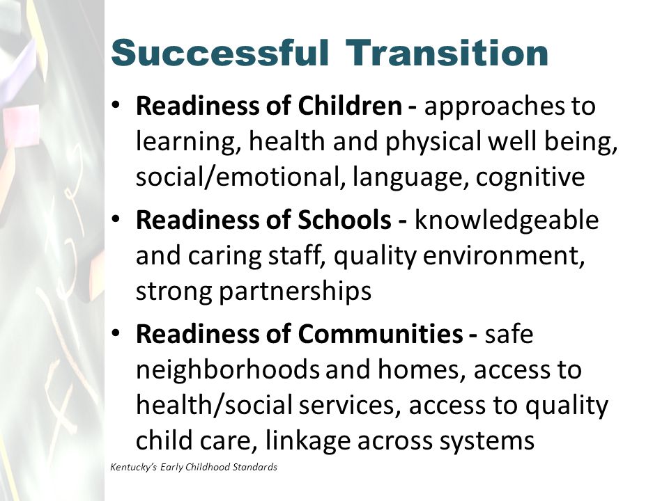 Readiness of Children - approaches to learning, health and physical well being, social/emotional, language, cognitive Readiness of Schools - knowledgeable and caring staff, quality environment, strong partnerships Readiness of Communities - safe neighborhoods and homes, access to health/social services, access to quality child care, linkage across systems Kentucky’s Early Childhood Standards Successful Transition