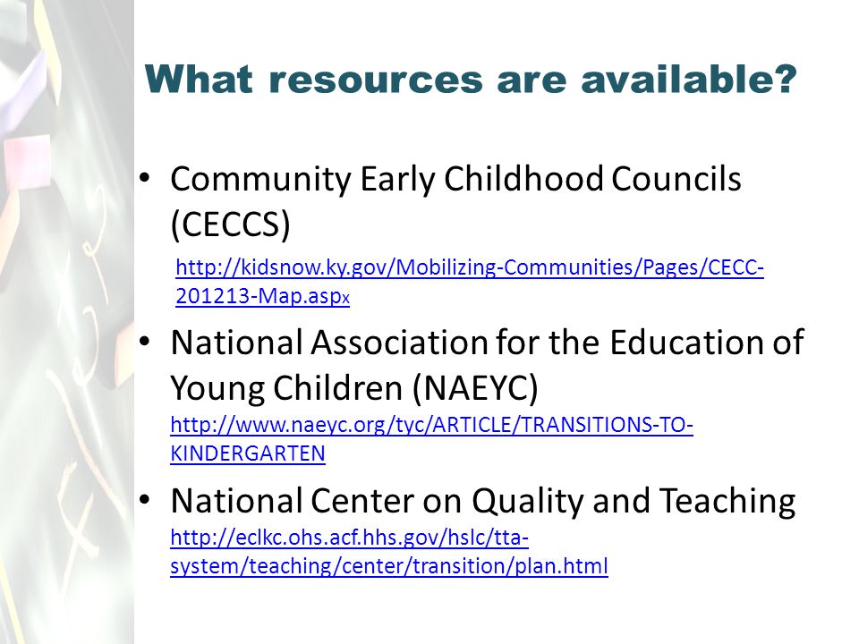 Community Early Childhood Councils (CECCS) Map.asp x National Association for the Education of Young Children (NAEYC)   KINDERGARTEN   KINDERGARTEN National Center on Quality and Teaching   system/teaching/center/transition/plan.html   system/teaching/center/transition/plan.html What resources are available