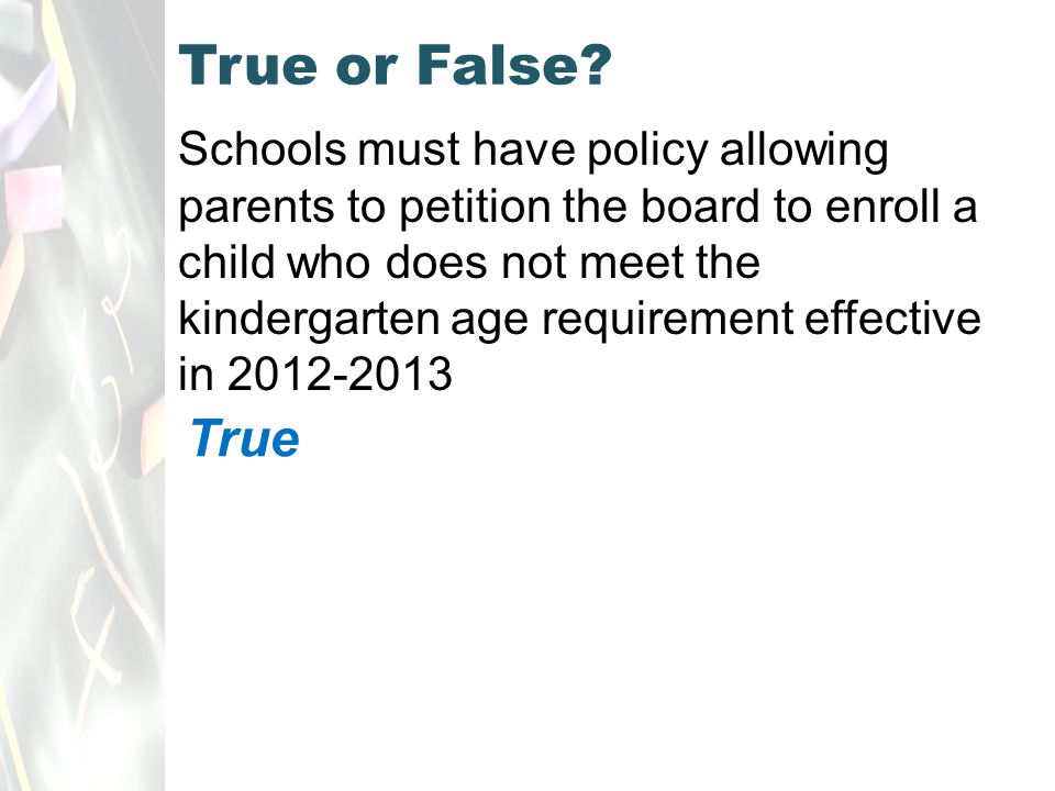 Schools must have policy allowing parents to petition the board to enroll a child who does not meet the kindergarten age requirement effective in True or False.