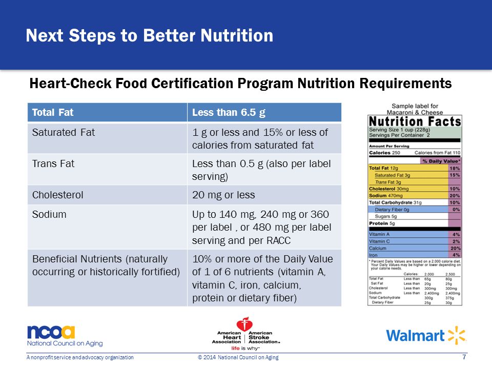 7 A nonprofit service and advocacy organization © 2014 National Council on Aging Heart-Check Food Certification Program Nutrition Requirements Next Steps to Better Nutrition Total FatLess than 6.5 g Saturated Fat1 g or less and 15% or less of calories from saturated fat Trans FatLess than 0.5 g (also per label serving) Cholesterol20 mg or less SodiumUp to 140 mg, 240 mg or 360 per label, or 480 mg per label serving and per RACC Beneficial Nutrients (naturally occurring or historically fortified) 10% or more of the Daily Value of 1 of 6 nutrients (vitamin A, vitamin C, iron, calcium, protein or dietary fiber)