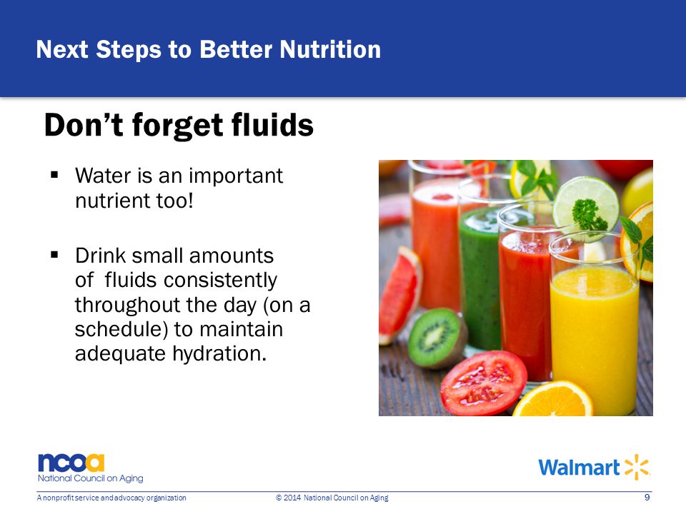 9 A nonprofit service and advocacy organization © 2014 National Council on Aging Don’t forget fluids  Water is an important nutrient too.