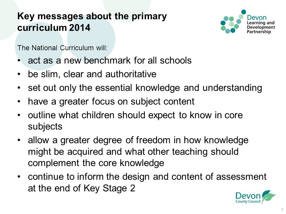 3 Key messages about the primary curriculum 2014 The National Curriculum will: act as a new benchmark for all schools be slim, clear and authoritative set out only the essential knowledge and understanding have a greater focus on subject content outline what children should expect to know in core subjects allow a greater degree of freedom in how knowledge might be acquired and what other teaching should complement the core knowledge continue to inform the design and content of assessment at the end of Key Stage 2