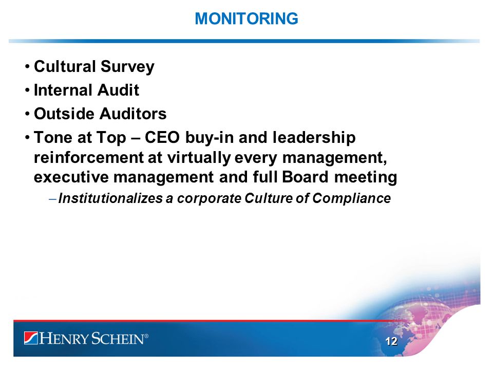 MONITORING Cultural Survey Internal Audit Outside Auditors Tone at Top – CEO buy-in and leadership reinforcement at virtually every management, executive management and full Board meeting –Institutionalizes a corporate Culture of Compliance 12