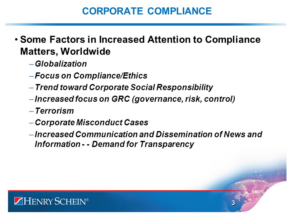 CORPORATE COMPLIANCE Some Factors in Increased Attention to Compliance Matters, Worldwide –Globalization –Focus on Compliance/Ethics –Trend toward Corporate Social Responsibility –Increased focus on GRC (governance, risk, control) –Terrorism –Corporate Misconduct Cases –Increased Communication and Dissemination of News and Information - - Demand for Transparency 3