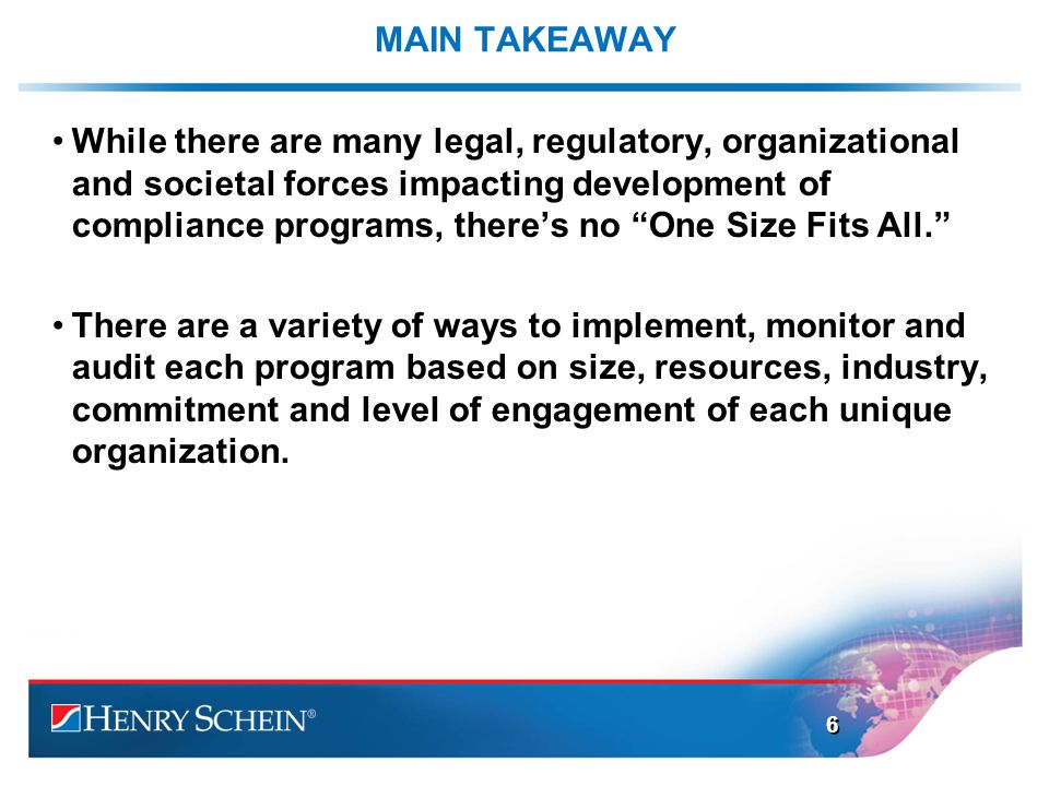 MAIN TAKEAWAY While there are many legal, regulatory, organizational and societal forces impacting development of compliance programs, there’s no One Size Fits All. There are a variety of ways to implement, monitor and audit each program based on size, resources, industry, commitment and level of engagement of each unique organization.