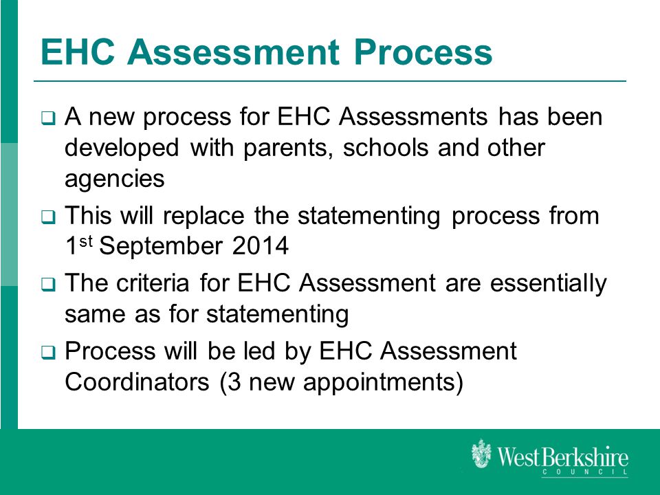 EHC Assessment Process  A new process for EHC Assessments has been developed with parents, schools and other agencies  This will replace the statementing process from 1 st September 2014  The criteria for EHC Assessment are essentially same as for statementing  Process will be led by EHC Assessment Coordinators (3 new appointments)