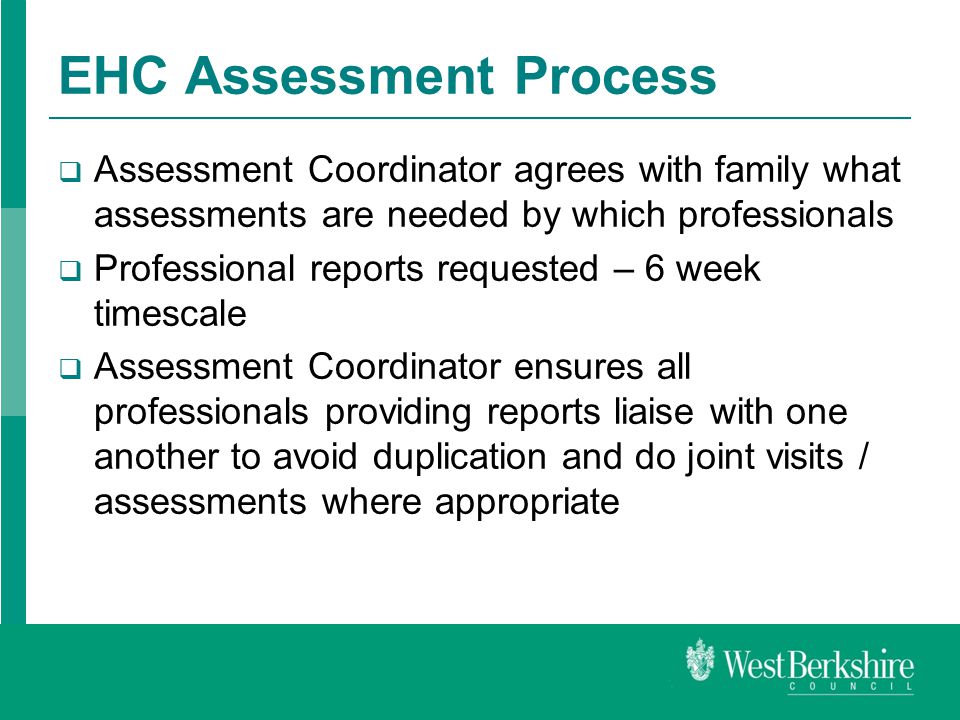 EHC Assessment Process  Assessment Coordinator agrees with family what assessments are needed by which professionals  Professional reports requested – 6 week timescale  Assessment Coordinator ensures all professionals providing reports liaise with one another to avoid duplication and do joint visits / assessments where appropriate