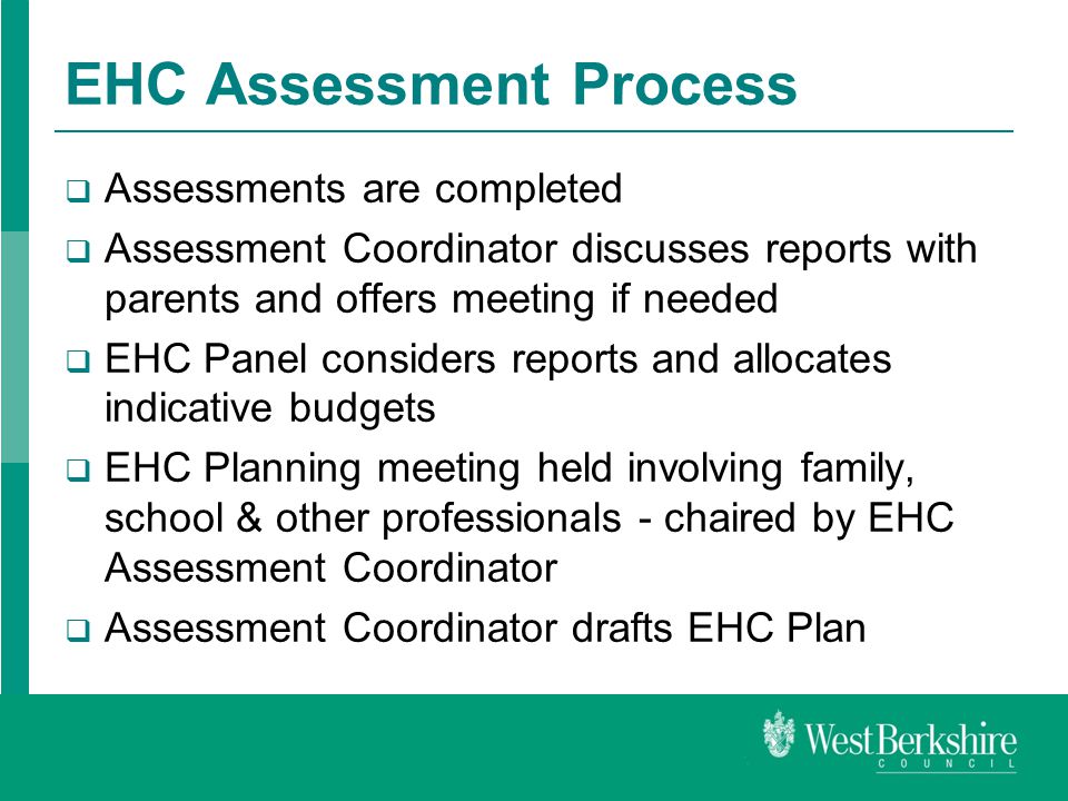 EHC Assessment Process  Assessments are completed  Assessment Coordinator discusses reports with parents and offers meeting if needed  EHC Panel considers reports and allocates indicative budgets  EHC Planning meeting held involving family, school & other professionals - chaired by EHC Assessment Coordinator  Assessment Coordinator drafts EHC Plan