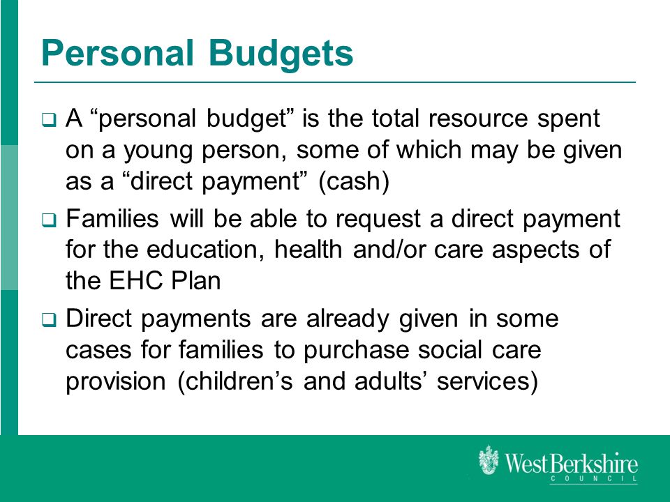 Personal Budgets  A personal budget is the total resource spent on a young person, some of which may be given as a direct payment (cash)  Families will be able to request a direct payment for the education, health and/or care aspects of the EHC Plan  Direct payments are already given in some cases for families to purchase social care provision (children’s and adults’ services)