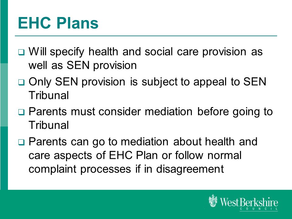 EHC Plans  Will specify health and social care provision as well as SEN provision  Only SEN provision is subject to appeal to SEN Tribunal  Parents must consider mediation before going to Tribunal  Parents can go to mediation about health and care aspects of EHC Plan or follow normal complaint processes if in disagreement