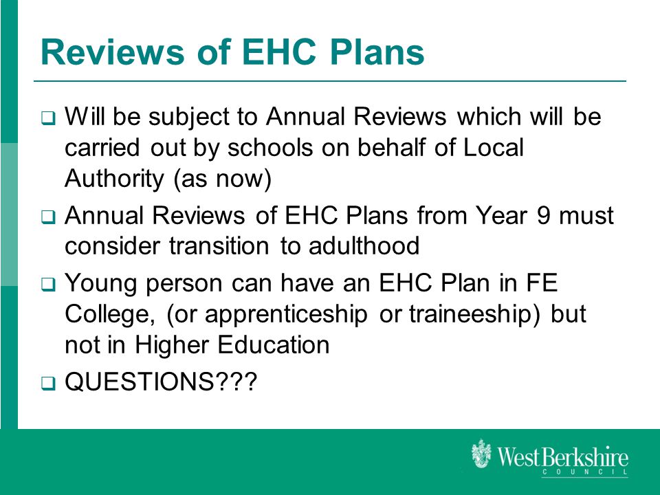 Reviews of EHC Plans  Will be subject to Annual Reviews which will be carried out by schools on behalf of Local Authority (as now)  Annual Reviews of EHC Plans from Year 9 must consider transition to adulthood  Young person can have an EHC Plan in FE College, (or apprenticeship or traineeship) but not in Higher Education  QUESTIONS