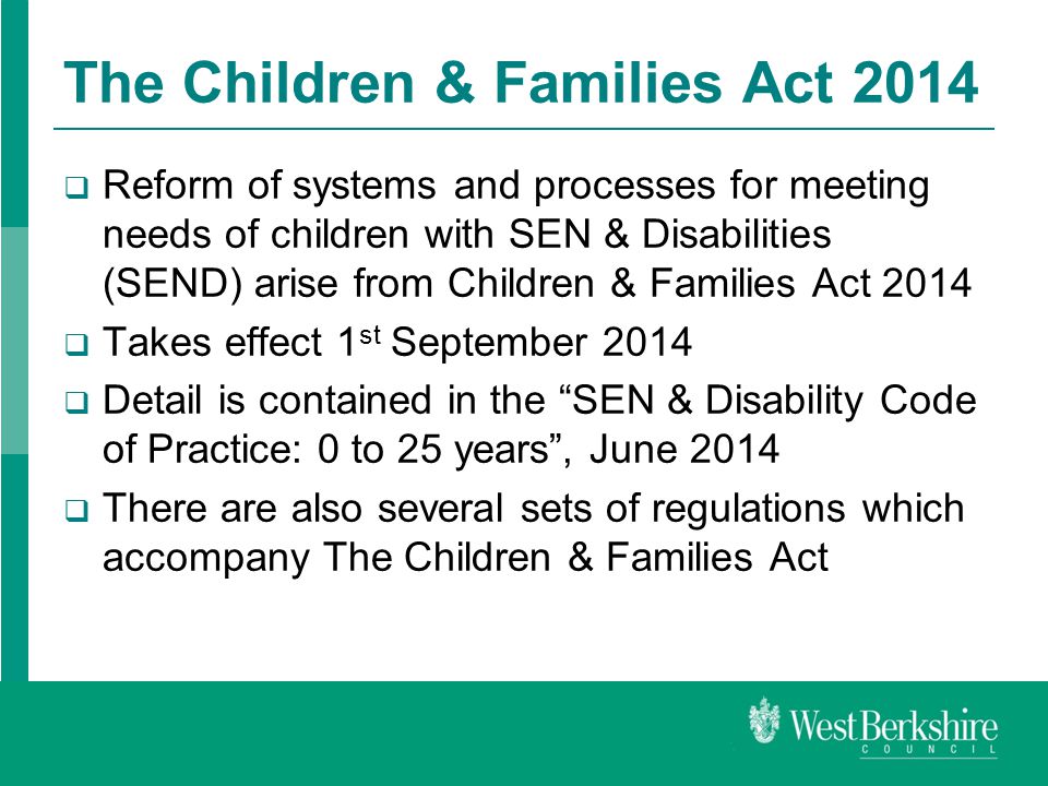 The Children & Families Act 2014  Reform of systems and processes for meeting needs of children with SEN & Disabilities (SEND) arise from Children & Families Act 2014  Takes effect 1 st September 2014  Detail is contained in the SEN & Disability Code of Practice: 0 to 25 years , June 2014  There are also several sets of regulations which accompany The Children & Families Act
