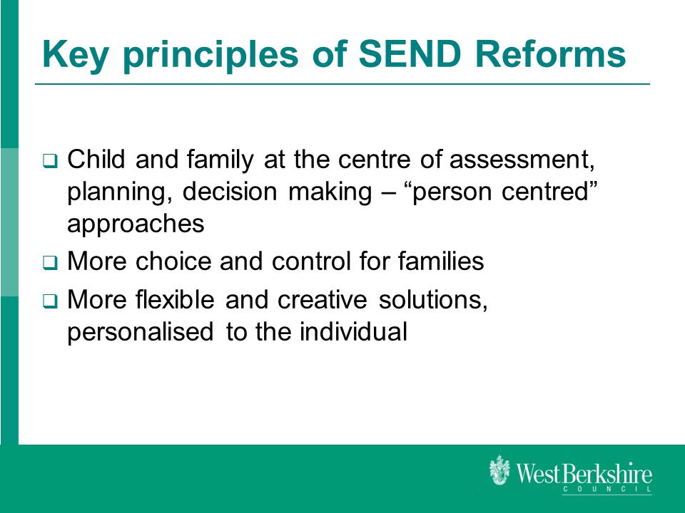 Key principles of SEND Reforms  Child and family at the centre of assessment, planning, decision making – person centred approaches  More choice and control for families  More flexible and creative solutions, personalised to the individual