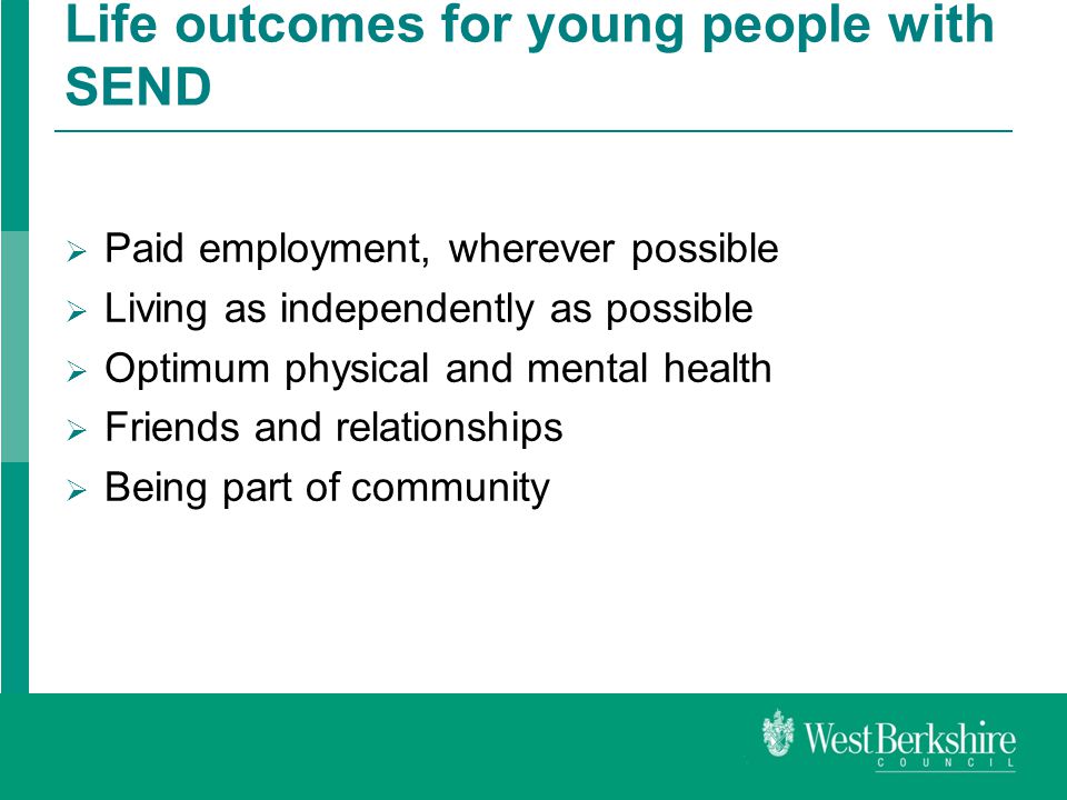Life outcomes for young people with SEND  Paid employment, wherever possible  Living as independently as possible  Optimum physical and mental health  Friends and relationships  Being part of community