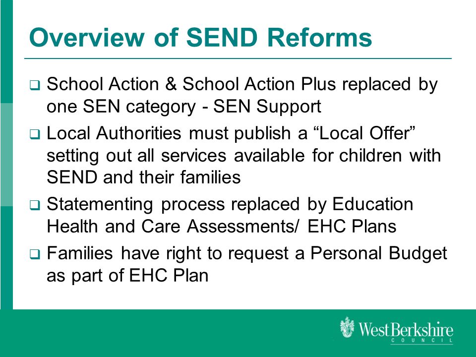 Overview of SEND Reforms  School Action & School Action Plus replaced by one SEN category - SEN Support  Local Authorities must publish a Local Offer setting out all services available for children with SEND and their families  Statementing process replaced by Education Health and Care Assessments/ EHC Plans  Families have right to request a Personal Budget as part of EHC Plan