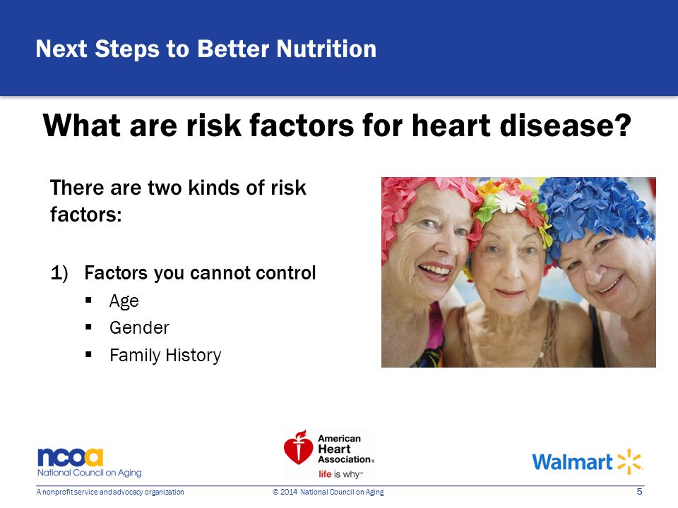5 A nonprofit service and advocacy organization © 2014 National Council on Aging There are two kinds of risk factors: 1)Factors you cannot control  Age  Gender  Family History What are risk factors for heart disease.
