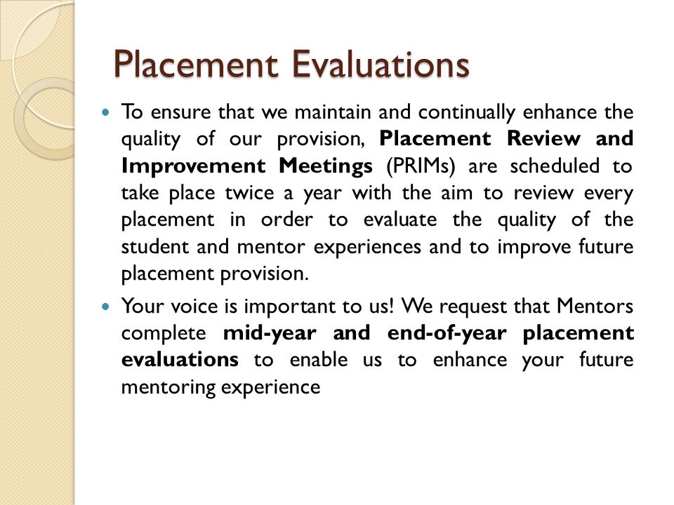 Placement Evaluations To ensure that we maintain and continually enhance the quality of our provision, Placement Review and Improvement Meetings (PRIMs) are scheduled to take place twice a year with the aim to review every placement in order to evaluate the quality of the student and mentor experiences and to improve future placement provision.