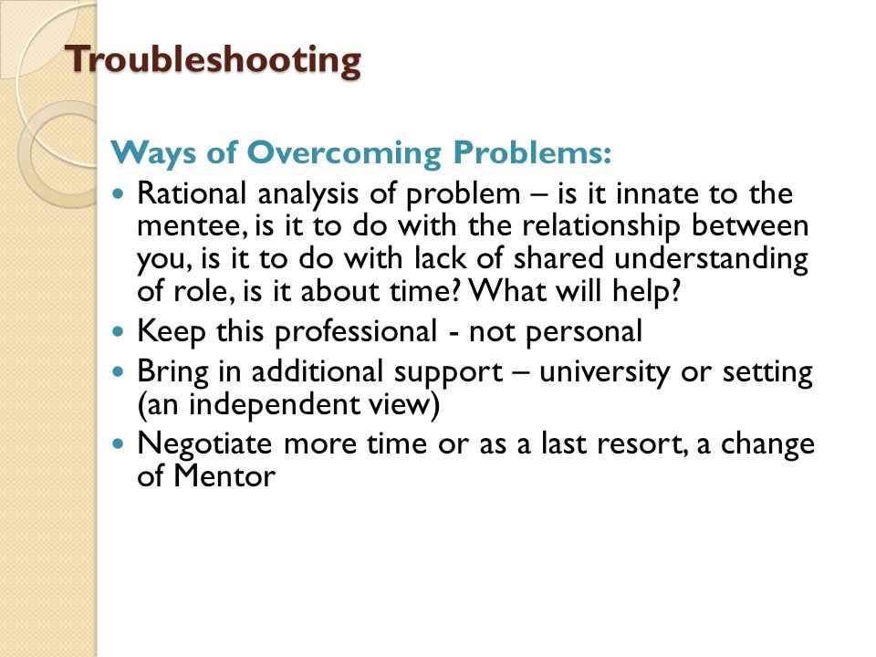 Troubleshooting Troubleshooting Ways of Overcoming Problems: Rational analysis of problem – is it innate to the mentee, is it to do with the relationship between you, is it to do with lack of shared understanding of role, is it about time.
