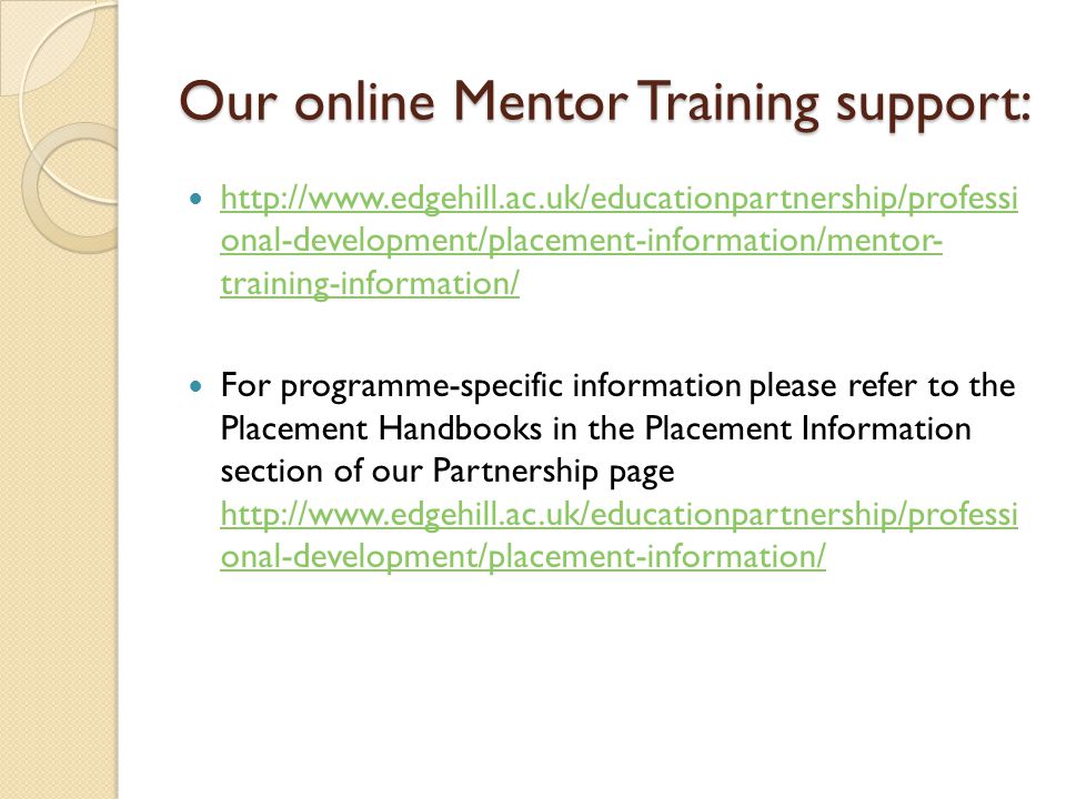 Our online Mentor Training support:   onal-development/placement-information/mentor- training-information/   onal-development/placement-information/mentor- training-information/ For programme-specific information please refer to the Placement Handbooks in the Placement Information section of our Partnership page   onal-development/placement-information/   onal-development/placement-information/