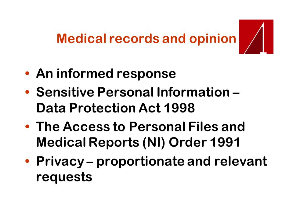 Medical records and opinion An informed response Sensitive Personal Information – Data Protection Act 1998 The Access to Personal Files and Medical Reports (NI) Order 1991 Privacy – proportionate and relevant requests