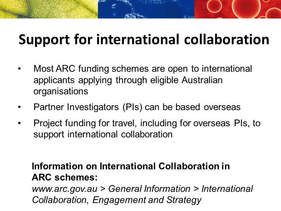 Most ARC funding schemes are open to international applicants applying through eligible Australian organisations Partner Investigators (PIs) can be based overseas Project funding for travel, including for overseas PIs, to support international collaboration Information on International Collaboration in ARC schemes:   > General Information > International Collaboration, Engagement and Strategy Support for international collaboration