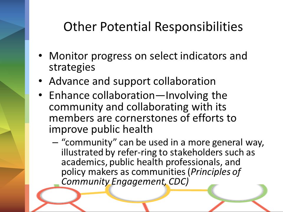 Other Potential Responsibilities Monitor progress on select indicators and strategies Advance and support collaboration Enhance collaboration—Involving the community and collaborating with its members are cornerstones of efforts to improve public health – community can be used in a more general way, illustrated by refer-ring to stakeholders such as academics, public health professionals, and policy makers as communities (Principles of Community Engagement, CDC)
