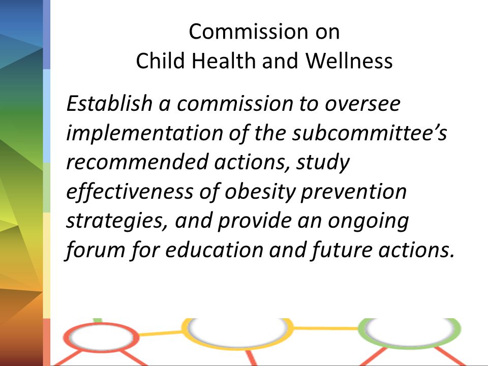 Commission on Child Health and Wellness Establish a commission to oversee implementation of the subcommittee’s recommended actions, study effectiveness of obesity prevention strategies, and provide an ongoing forum for education and future actions.
