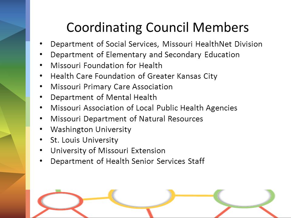 Coordinating Council Members Department of Social Services, Missouri HealthNet Division Department of Elementary and Secondary Education Missouri Foundation for Health Health Care Foundation of Greater Kansas City Missouri Primary Care Association Department of Mental Health Missouri Association of Local Public Health Agencies Missouri Department of Natural Resources Washington University St.