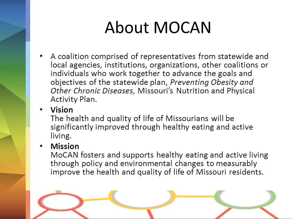 About MOCAN A coalition comprised of representatives from statewide and local agencies, institutions, organizations, other coalitions or individuals who work together to advance the goals and objectives of the statewide plan, Preventing Obesity and Other Chronic Diseases, Missouri’s Nutrition and Physical Activity Plan.