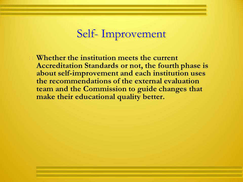 Self- Improvement   Whether the institution meets the current Accreditation Standards or not, the fourth phase is about self-improvement and each institution uses the recommendations of the external evaluation team and the Commission to guide changes that make their educational quality better.