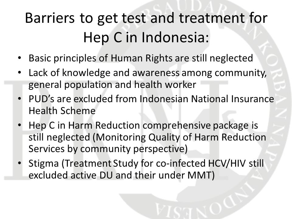 Barriers to get test and treatment for Hep C in Indonesia: Basic principles of Human Rights are still neglected Lack of knowledge and awareness among community, general population and health worker PUD’s are excluded from Indonesian National Insurance Health Scheme Hep C in Harm Reduction comprehensive package is still neglected (Monitoring Quality of Harm Reduction Services by community perspective) Stigma (Treatment Study for co-infected HCV/HIV still excluded active DU and their under MMT)