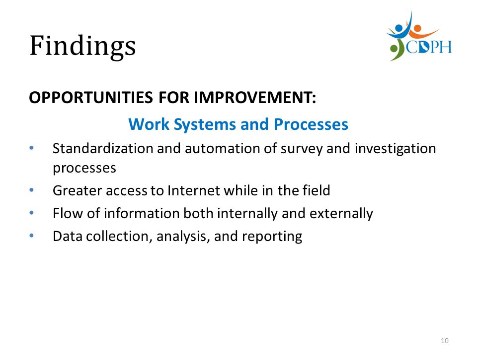 Findings OPPORTUNITIES FOR IMPROVEMENT: Work Systems and Processes Standardization and automation of survey and investigation processes Greater access to Internet while in the field Flow of information both internally and externally Data collection, analysis, and reporting 10