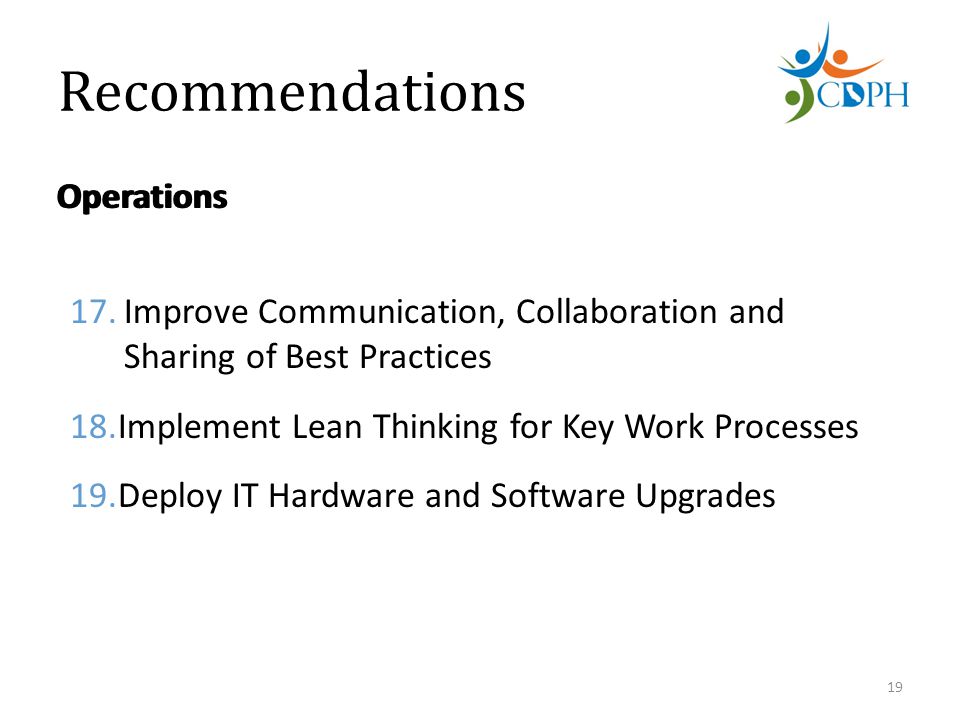 Recommendations Operations 17.Improve Communication, Collaboration and Sharing of Best Practices 18.Implement Lean Thinking for Key Work Processes 19.Deploy IT Hardware and Software Upgrades 19 Operations