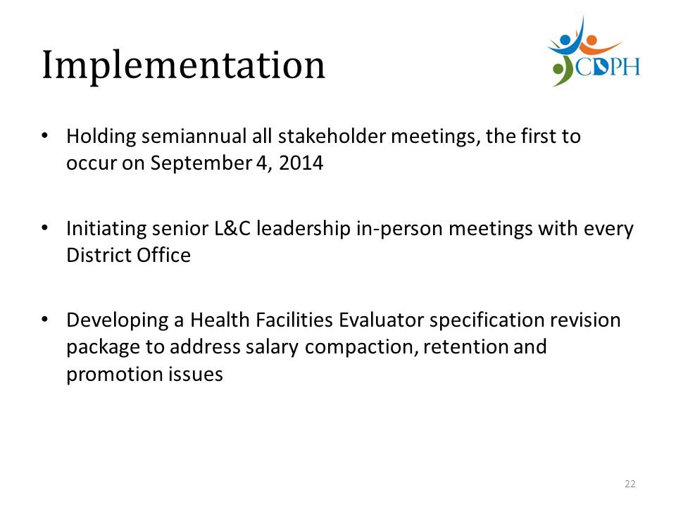 Implementation Holding semiannual all stakeholder meetings, the first to occur on September 4, 2014 Initiating senior L&C leadership in-person meetings with every District Office Developing a Health Facilities Evaluator specification revision package to address salary compaction, retention and promotion issues 22