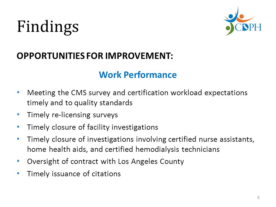 Findings OPPORTUNITIES FOR IMPROVEMENT: Work Performance Meeting the CMS survey and certification workload expectations timely and to quality standards Timely re-licensing surveys Timely closure of facility investigations Timely closure of investigations involving certified nurse assistants, home health aids, and certified hemodialysis technicians Oversight of contract with Los Angeles County Timely issuance of citations 8