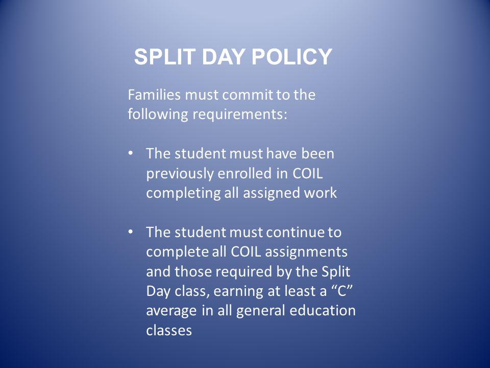 Families must commit to the following requirements: The student must have been previously enrolled in COIL completing all assigned work The student must continue to complete all COIL assignments and those required by the Split Day class, earning at least a C average in all general education classes SPLIT DAY POLICY