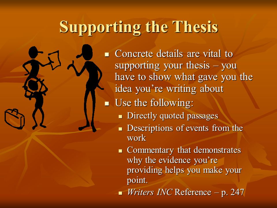 Supporting the Thesis Concrete details are vital to supporting your thesis – you have to show what gave you the idea you’re writing about Concrete details are vital to supporting your thesis – you have to show what gave you the idea you’re writing about Use the following: Use the following: Directly quoted passages Directly quoted passages Descriptions of events from the work Descriptions of events from the work Commentary that demonstrates why the evidence you’re providing helps you make your point.