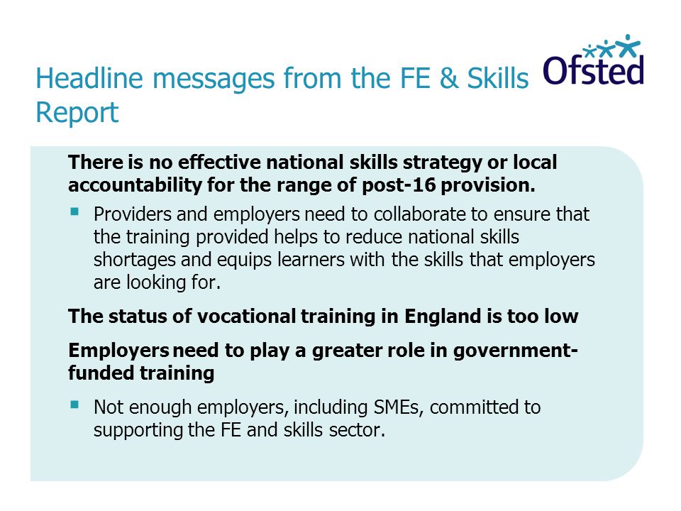 Headline messages from the FE & Skills Report There is no effective national skills strategy or local accountability for the range of post-16 provision.