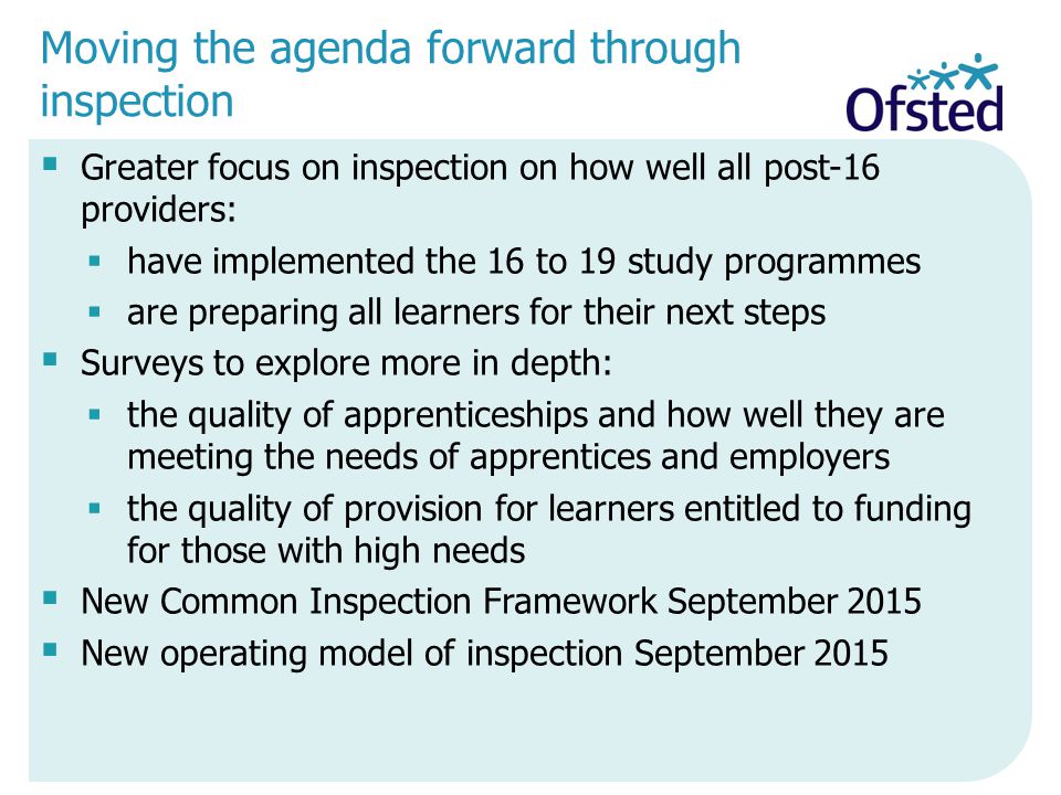 Moving the agenda forward through inspection  Greater focus on inspection on how well all post-16 providers:  have implemented the 16 to 19 study programmes  are preparing all learners for their next steps  Surveys to explore more in depth:  the quality of apprenticeships and how well they are meeting the needs of apprentices and employers  the quality of provision for learners entitled to funding for those with high needs  New Common Inspection Framework September 2015  New operating model of inspection September 2015