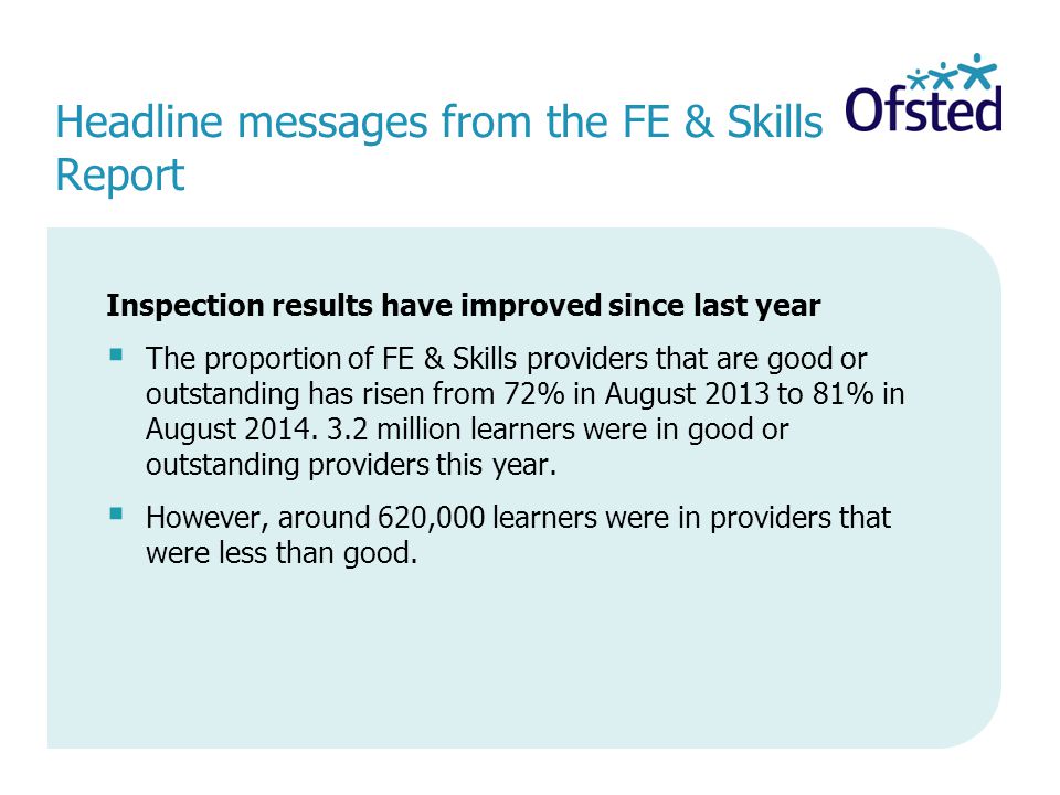 Headline messages from the FE & Skills Report Inspection results have improved since last year  The proportion of FE & Skills providers that are good or outstanding has risen from 72% in August 2013 to 81% in August 2014.