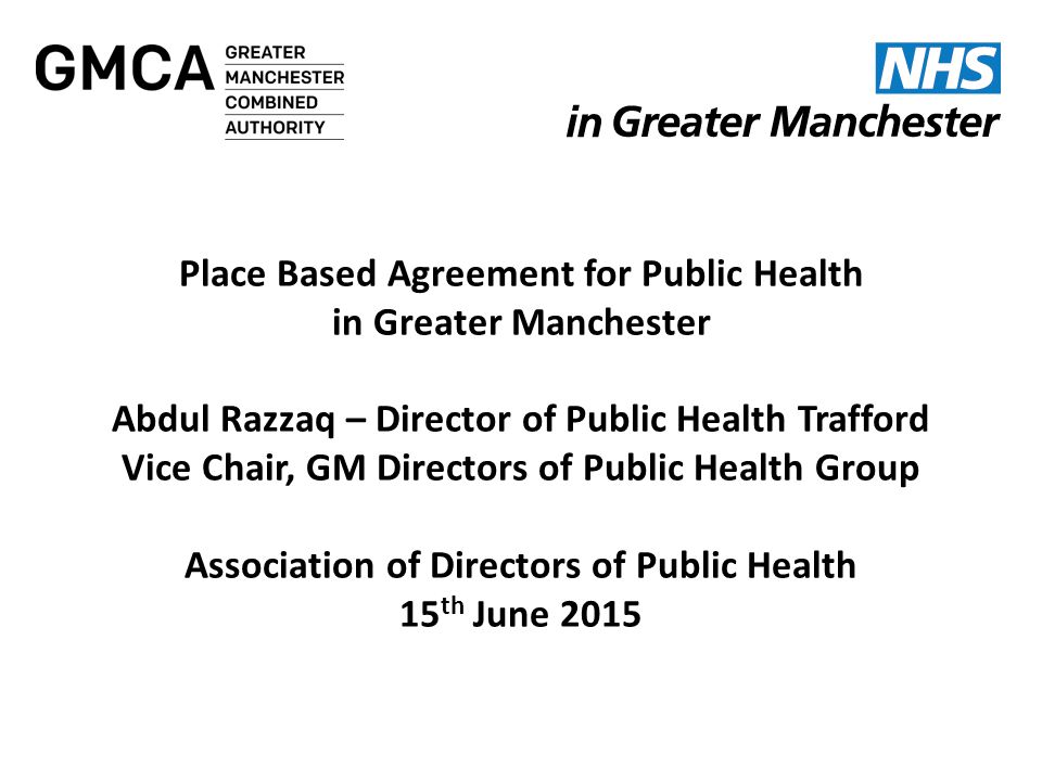 Ian Williamson Chief Officer Greater Manchester Health and Social Care Devolution NW Finance Directors Friday 15 May 2015 Place Based Agreement for Public Health in Greater Manchester Abdul Razzaq – Director of Public Health Trafford Vice Chair, GM Directors of Public Health Group Association of Directors of Public Health 15 th June 2015