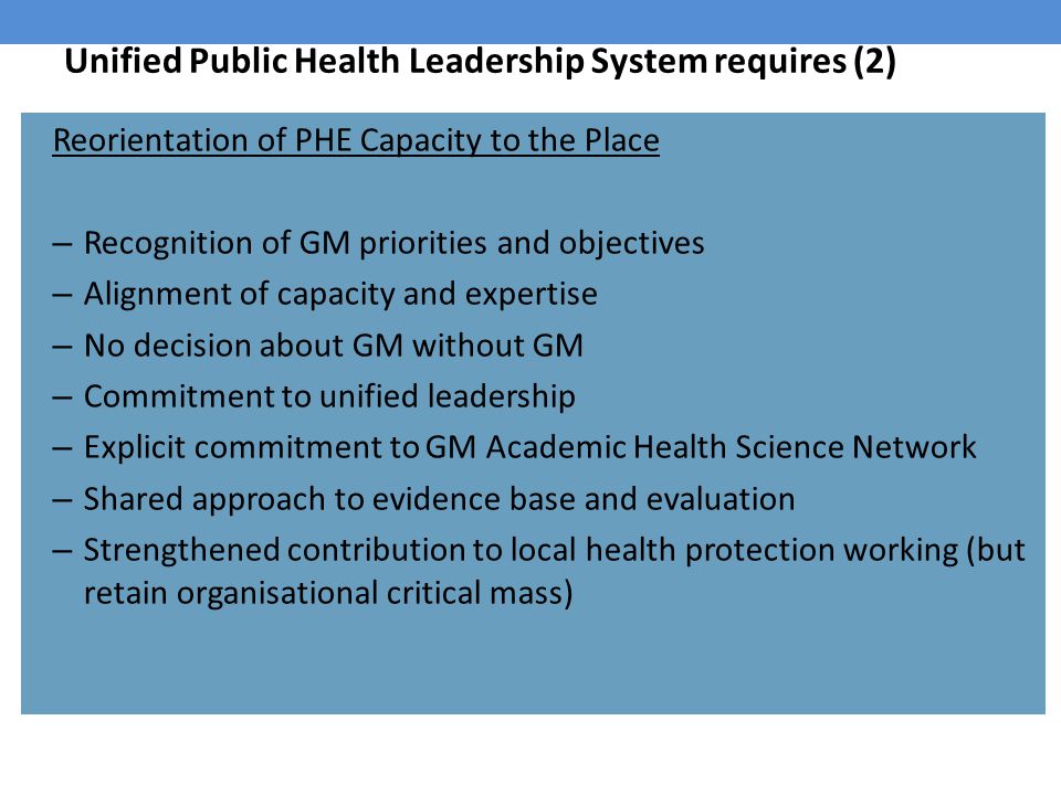 Unified Public Health Leadership System requires (2) Reorientation of PHE Capacity to the Place – Recognition of GM priorities and objectives – Alignment of capacity and expertise – No decision about GM without GM – Commitment to unified leadership – Explicit commitment to GM Academic Health Science Network – Shared approach to evidence base and evaluation – Strengthened contribution to local health protection working (but retain organisational critical mass)