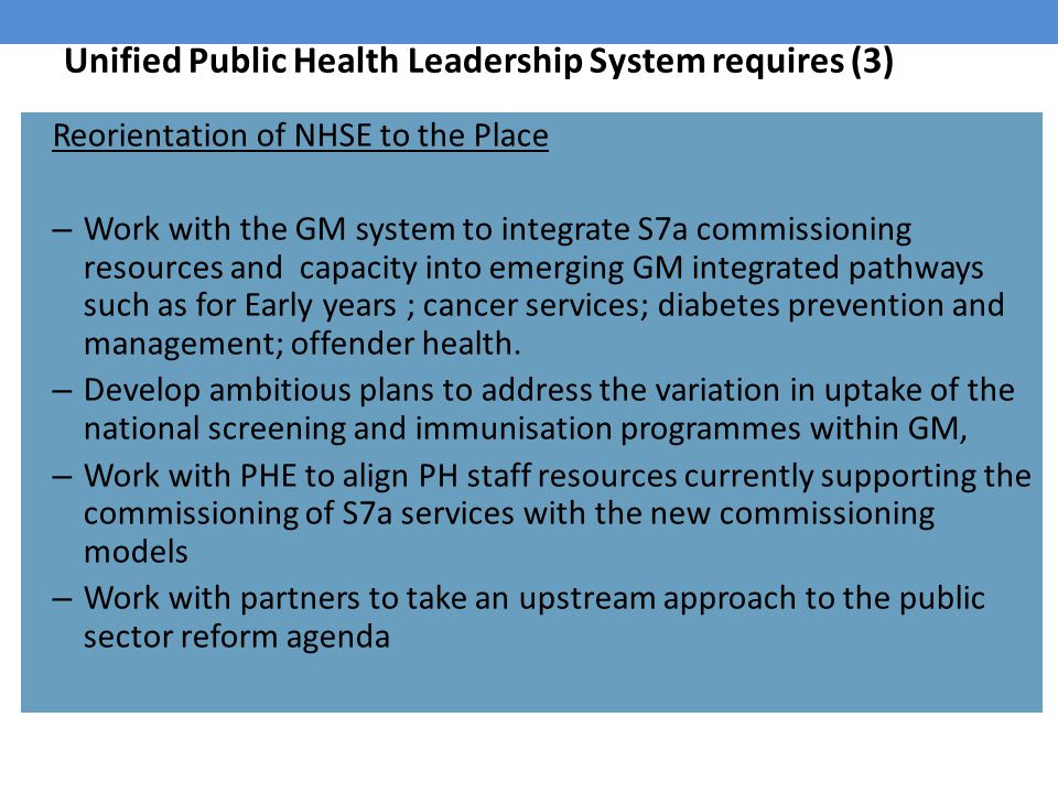 Unified Public Health Leadership System requires (3) Reorientation of NHSE to the Place – Work with the GM system to integrate S7a commissioning resources and capacity into emerging GM integrated pathways such as for Early years ; cancer services; diabetes prevention and management; offender health.