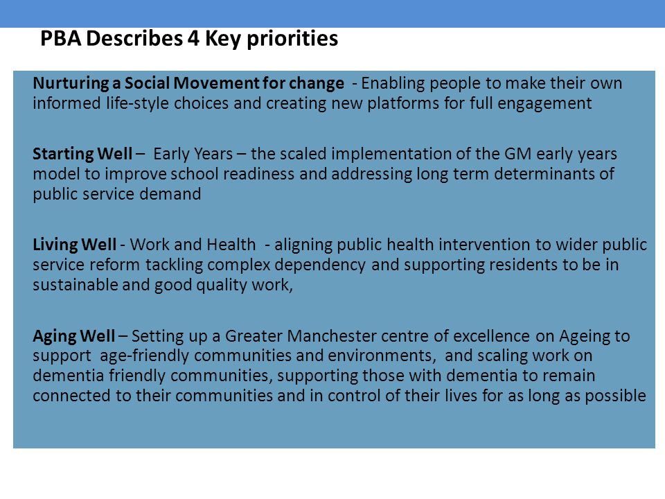 PBA Describes 4 Key priorities Nurturing a Social Movement for change - Enabling people to make their own informed life-style choices and creating new platforms for full engagement Starting Well – Early Years – the scaled implementation of the GM early years model to improve school readiness and addressing long term determinants of public service demand Living Well - Work and Health - aligning public health intervention to wider public service reform tackling complex dependency and supporting residents to be in sustainable and good quality work, Aging Well – Setting up a Greater Manchester centre of excellence on Ageing to support age-friendly communities and environments, and scaling work on dementia friendly communities, supporting those with dementia to remain connected to their communities and in control of their lives for as long as possible