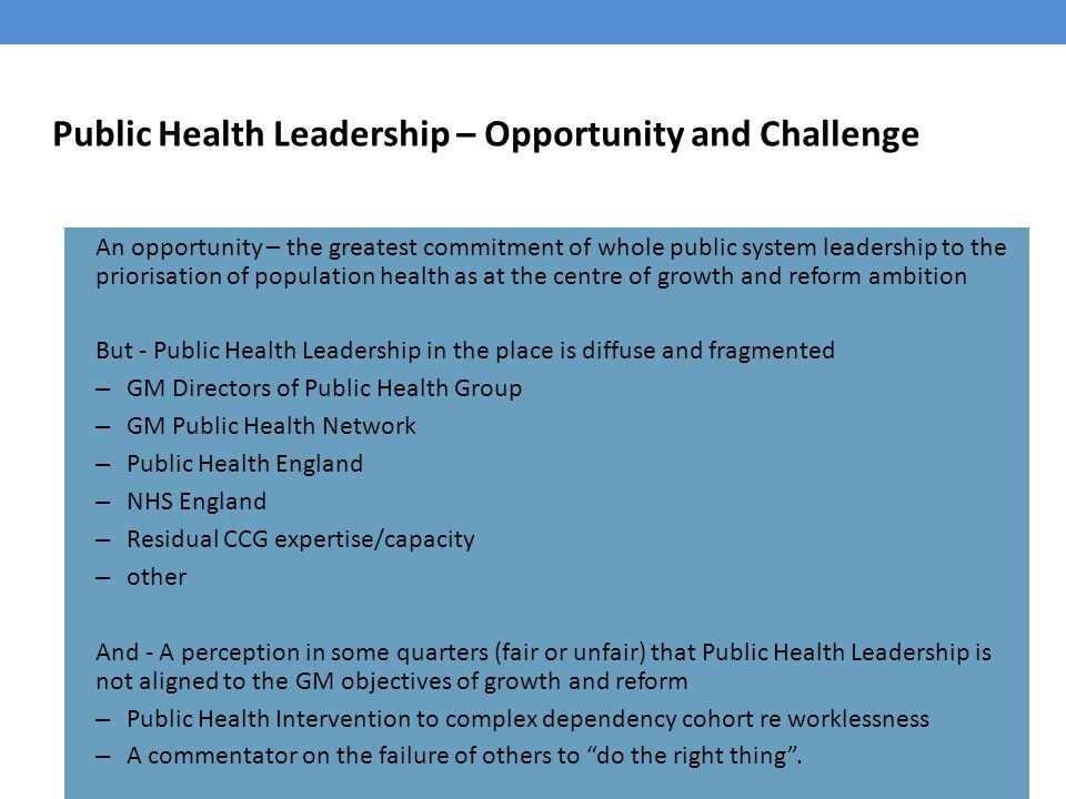 Public Health Leadership – Opportunity and Challenge An opportunity – the greatest commitment of whole public system leadership to the priorisation of population health as at the centre of growth and reform ambition But - Public Health Leadership in the place is diffuse and fragmented – GM Directors of Public Health Group – GM Public Health Network – Public Health England – NHS England – Residual CCG expertise/capacity – other And - A perception in some quarters (fair or unfair) that Public Health Leadership is not aligned to the GM objectives of growth and reform – Public Health Intervention to complex dependency cohort re worklessness – A commentator on the failure of others to do the right thing .