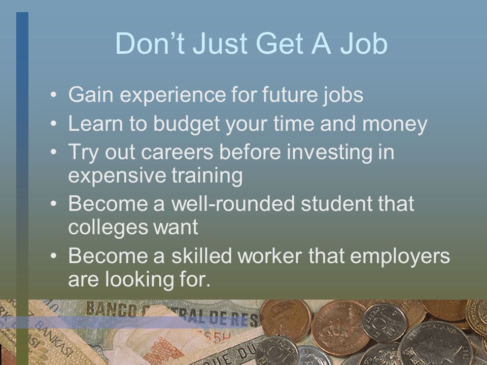 Don’t Just Get A Job Gain experience for future jobs Learn to budget your time and money Try out careers before investing in expensive training Become a well-rounded student that colleges want Become a skilled worker that employers are looking for.