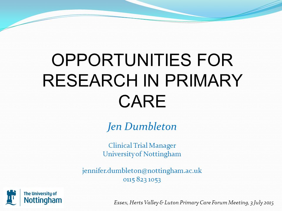OPPORTUNITIES FOR RESEARCH IN PRIMARY CARE Jen Dumbleton Clinical Trial Manager University of Nottingham Essex, Herts Valley & Luton Primary Care Forum Meeting, 3 July 2015