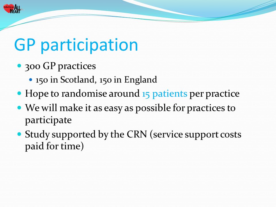 GP participation 300 GP practices 150 in Scotland, 150 in England Hope to randomise around 15 patients per practice We will make it as easy as possible for practices to participate Study supported by the CRN (service support costs paid for time)