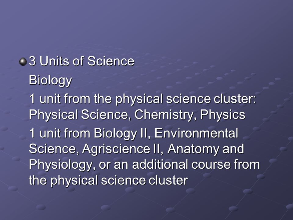 3 Units of Science Biology 1 unit from the physical science cluster: Physical Science, Chemistry, Physics 1 unit from Biology II, Environmental Science, Agriscience II, Anatomy and Physiology, or an additional course from the physical science cluster