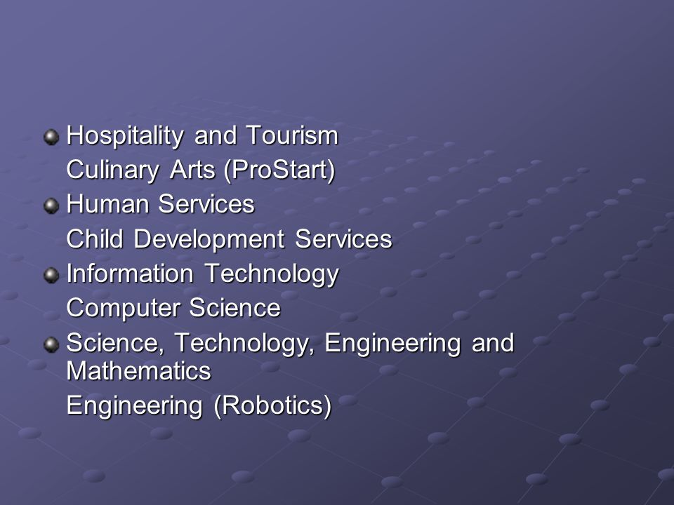 Hospitality and Tourism Culinary Arts (ProStart) Human Services Child Development Services Information Technology Computer Science Science, Technology, Engineering and Mathematics Engineering (Robotics)